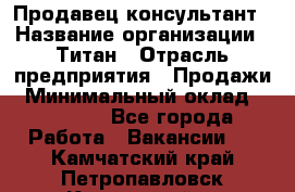 Продавец-консультант › Название организации ­ Титан › Отрасль предприятия ­ Продажи › Минимальный оклад ­ 15 000 - Все города Работа » Вакансии   . Камчатский край,Петропавловск-Камчатский г.